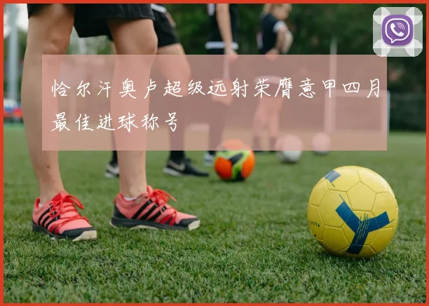 恰尔汗奥卢超级远射荣膺意甲四月最佳进球称号