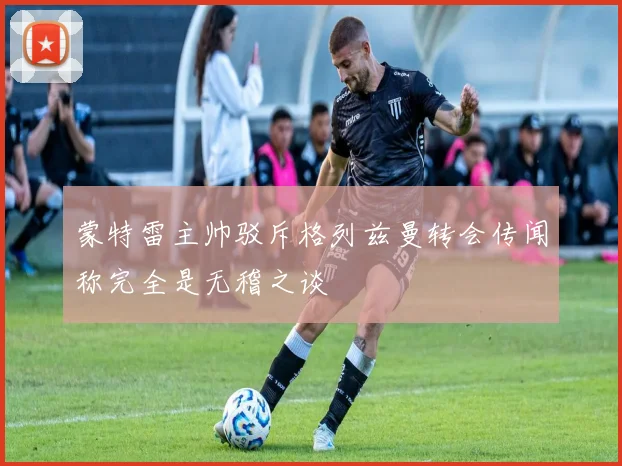蒙特雷主帅驳斥格列兹曼转会传闻称完全是无稽之谈
