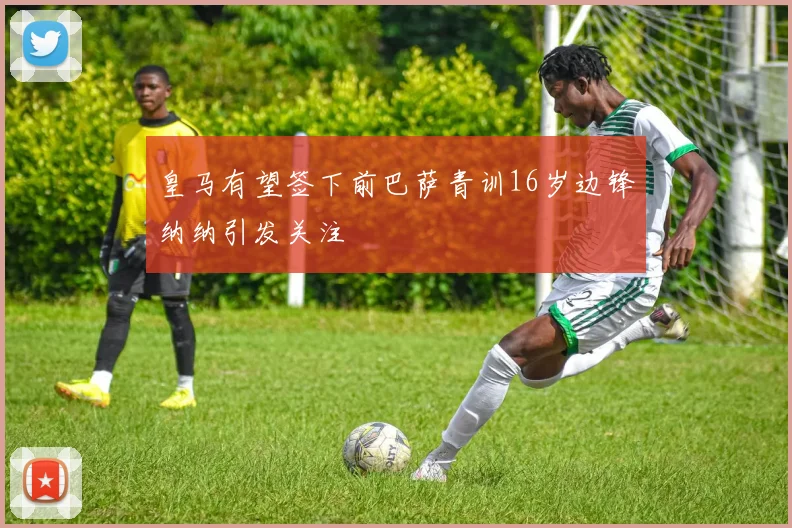 皇马有望签下前巴萨青训16岁边锋纳纳引发关注