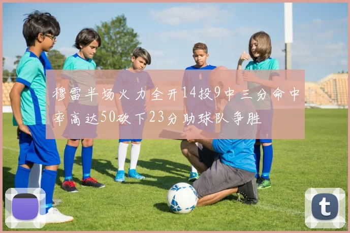 穆雷半场火力全开14投9中三分命中率高达50砍下23分助球队争胜