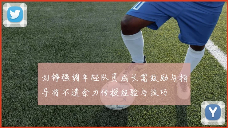 刘铮强调年轻队员成长需鼓励与指导将不遗余力传授经验与技巧