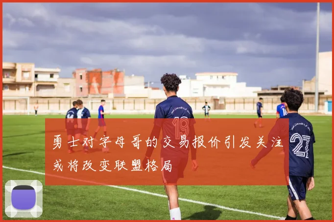 勇士对字母哥的交易报价引发关注或将改变联盟格局