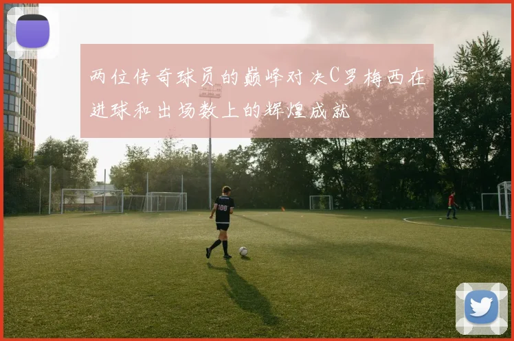 两位传奇球员的巅峰对决C罗梅西在进球和出场数上的辉煌成就