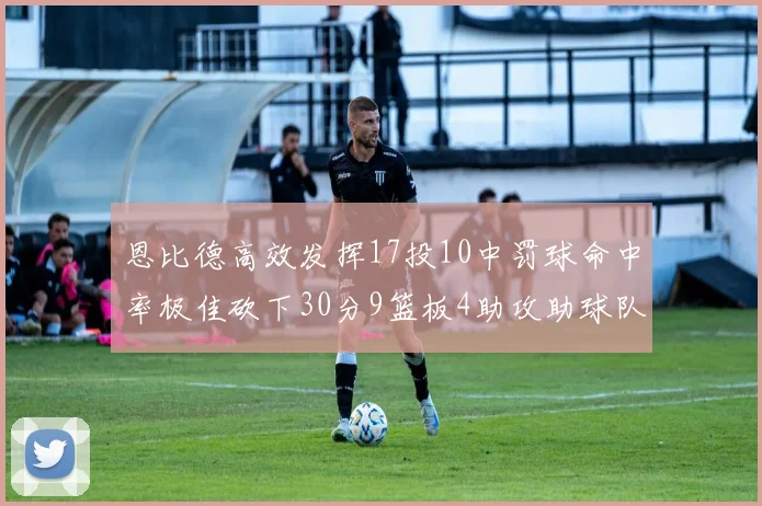 恩比德高效发挥17投10中罚球命中率极佳砍下30分9篮板4助攻助球队获胜