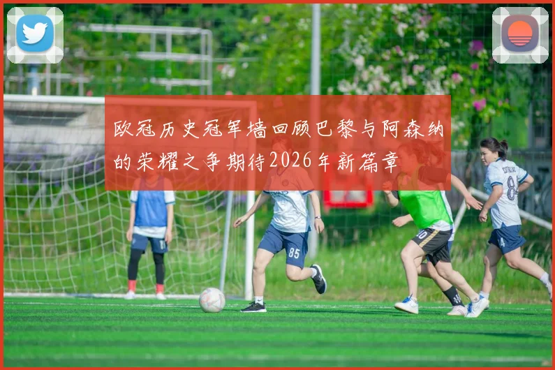欧冠历史冠军墙回顾巴黎与阿森纳的荣耀之争期待2026年新篇章