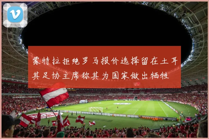 蒙特拉拒绝罗马报价选择留在土耳其足协主席称其为国家做出牺牲