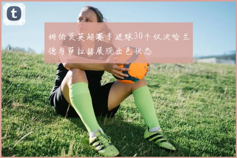 姆伯莫英超赛季进球30个仅次哈兰德与萨拉赫展现出色状态